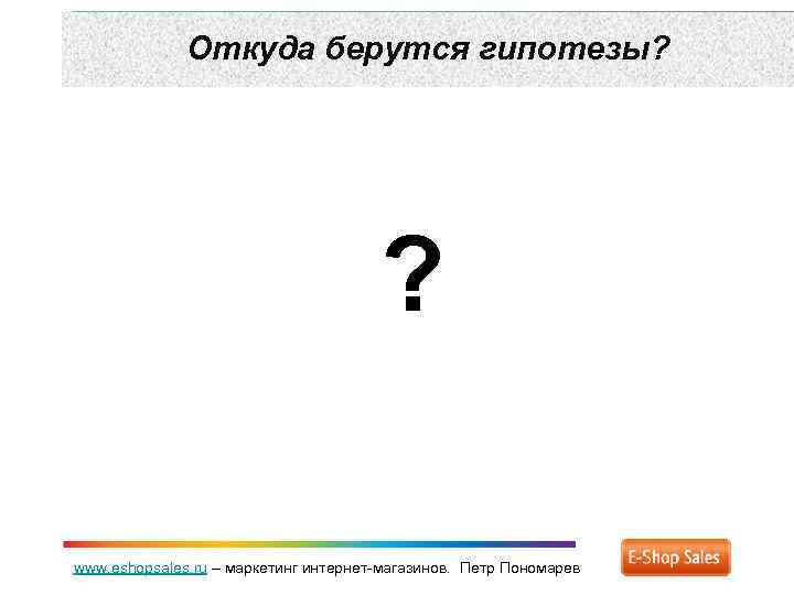 Откуда берутся гипотезы? ? www. eshopsales. ru – маркетинг интернет-магазинов. Петр Пономарев 