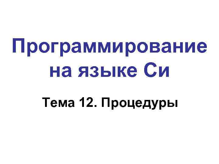 Программирование на языке Си Тема 12. Процедуры 