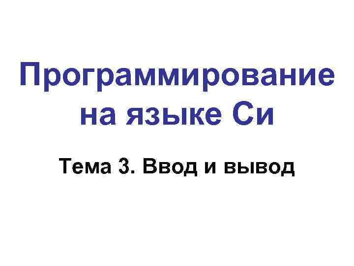 Программирование на языке Си Тема 3. Ввод и вывод 