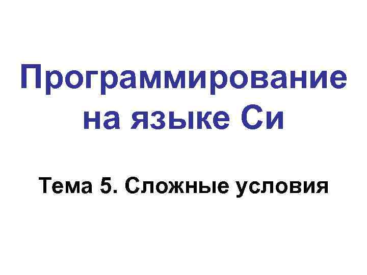 Программирование на языке Си Тема 5. Сложные условия 