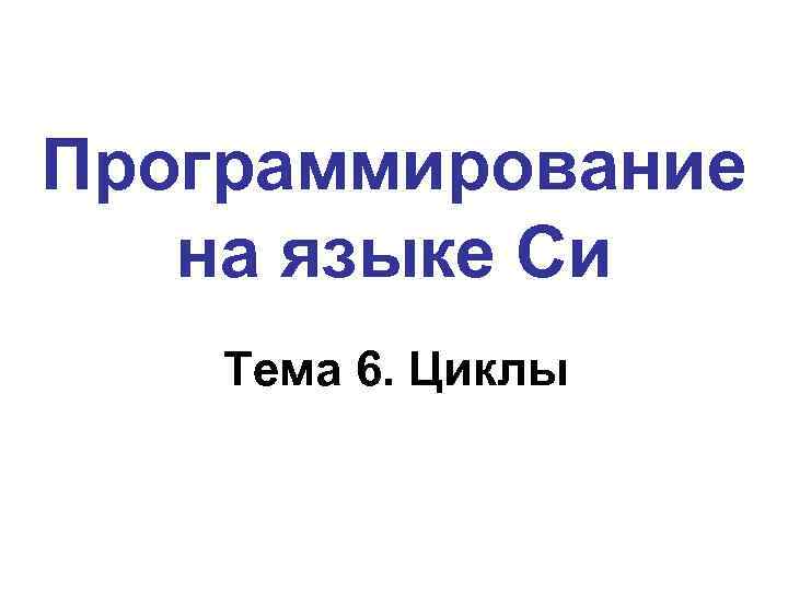 Программирование на языке Си Тема 6. Циклы 