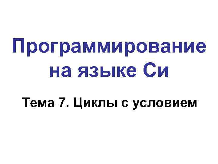 Программирование на языке Си Тема 7. Циклы с условием 