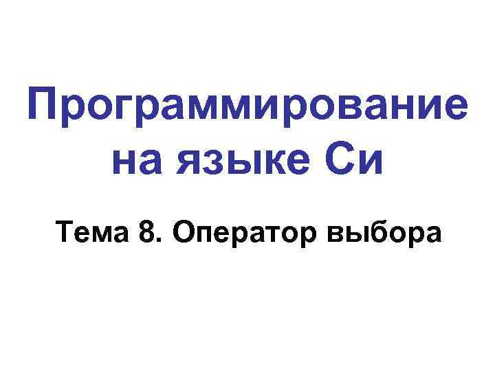 Программирование на языке Си Тема 8. Оператор выбора 