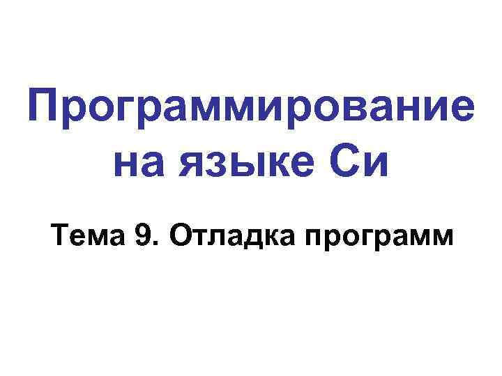 Программирование на языке Си Тема 9. Отладка программ 