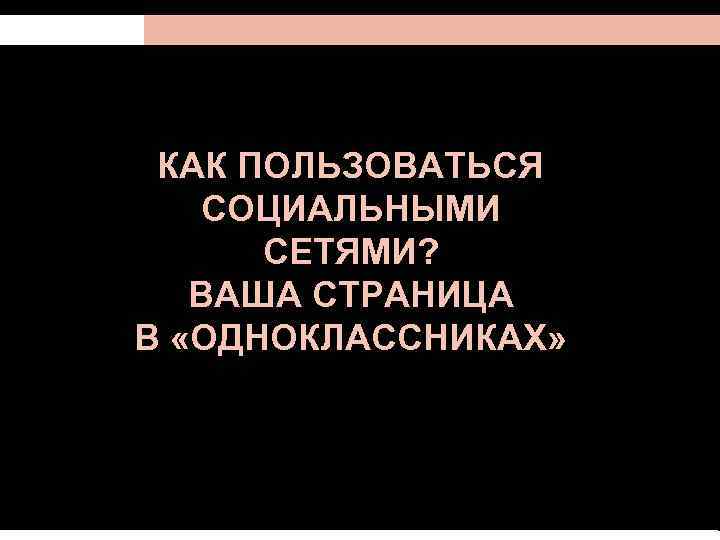 КАК ПОЛЬЗОВАТЬСЯ СОЦИАЛЬНЫМИ СЕТЯМИ? ВАША СТРАНИЦА В «ОДНОКЛАССНИКАХ» 