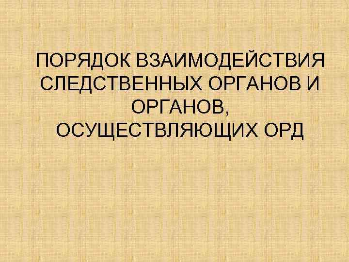 ПОРЯДОК ВЗАИМОДЕЙСТВИЯ СЛЕДСТВЕННЫХ ОРГАНОВ И ОРГАНОВ, ОСУЩЕСТВЛЯЮЩИХ ОРД 