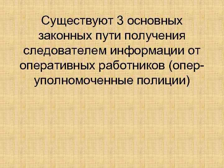 Существуют 3 основных законных пути получения следователем информации от оперативных работников (оперуполномоченные полиции) 