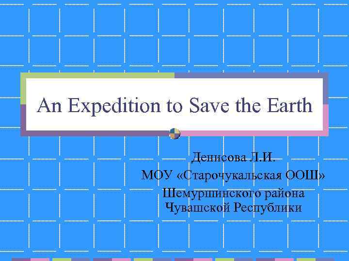 An Expedition to Save the Earth Денисова Л. И. МОУ «Старочукальская ООШ» Шемуршинского района