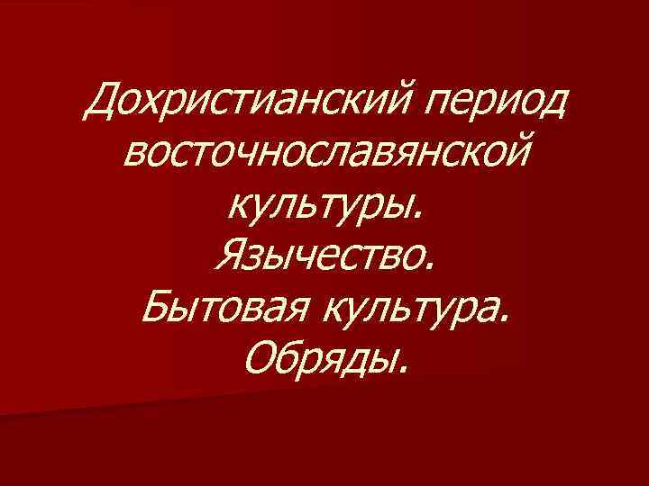 Дохристианский период восточнославянской культуры. Язычество. Бытовая культура. Обряды. 