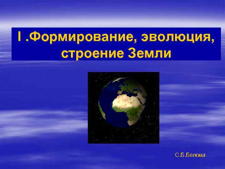 I. Формирование, эволюция, строение Земли С. Б. Белова 