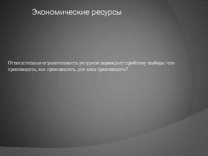 Экономические ресурсы Относительная ограниченность ресурсов порождает проблему выбора: что производить, как производить, для кого