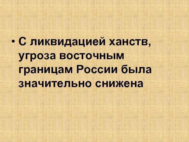  • С ликвидацией ханств, угроза восточным границам России была значительно снижена 