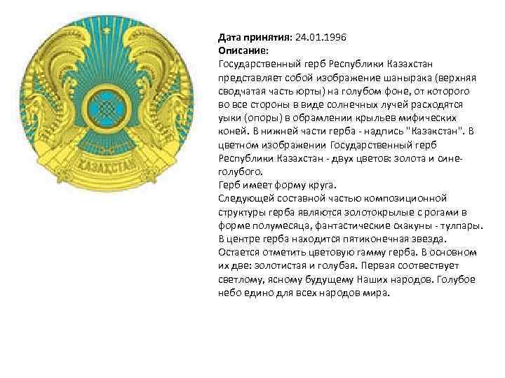 Дата принятия: 24. 01. 1996 Описание: Государственный герб Республики Казахстан представляет собой изображение шанырака