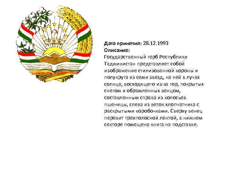 Дата принятия: 28. 12. 1993 Описание: Государственный герб Республики Таджикистан представляет собой изображение стилизованной