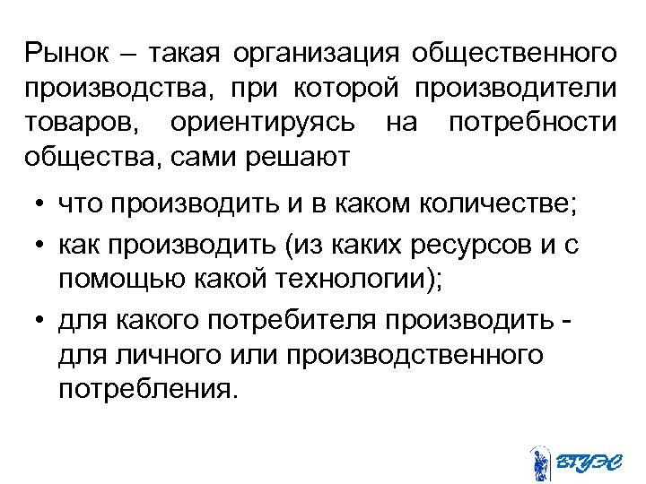 Рынок – такая организация общественного производства, при которой производители товаров, ориентируясь на потребности общества,