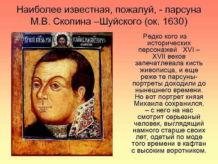 Наиболее известная, пожалуй, - парсуна М. В. Скопина –Шуйского (ок. 1630) Редко кого из