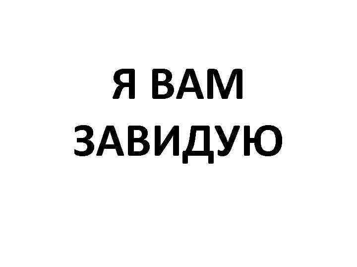 Я ВАМ ЗАВИДУЮ 