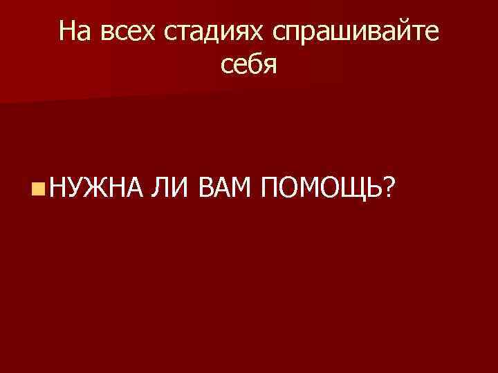 На всех стадиях спрашивайте себя n НУЖНА ЛИ ВАМ ПОМОЩЬ? 