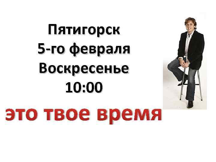 Пятигорск 5 -го февраля Воскресенье 10: 00 это твое время 