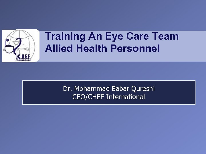 Training An Eye Care Team Allied Health Personnel Dr. Mohammad Babar Qureshi CEO/CHEF International