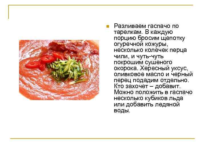n Разливаем гаспачо по тарелкам. В каждую порцию бросим щепотку огуречной кожуры, несколько колечек