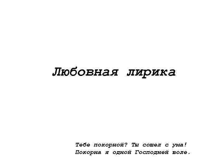 Любовная лирика Тебе покорной? Ты сошел с ума! Покорна я одной Господней воле. 