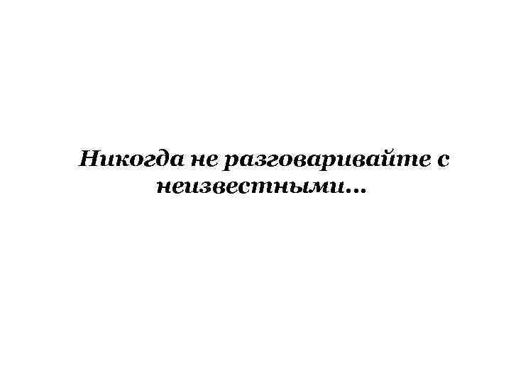 Никогда не разговаривайте с неизвестными. . . 