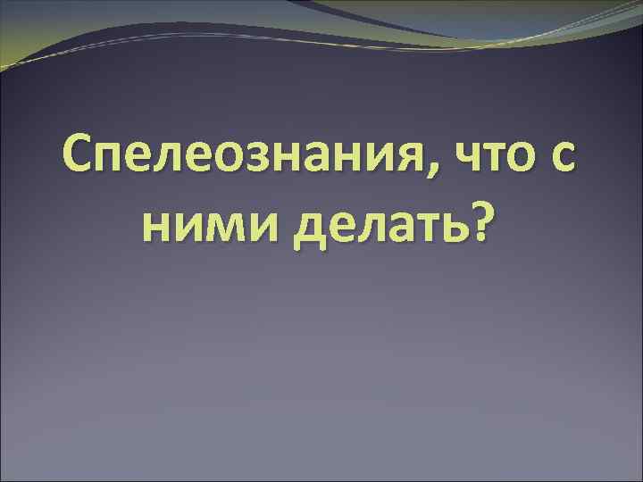 Спелеознания, что с ними делать? 