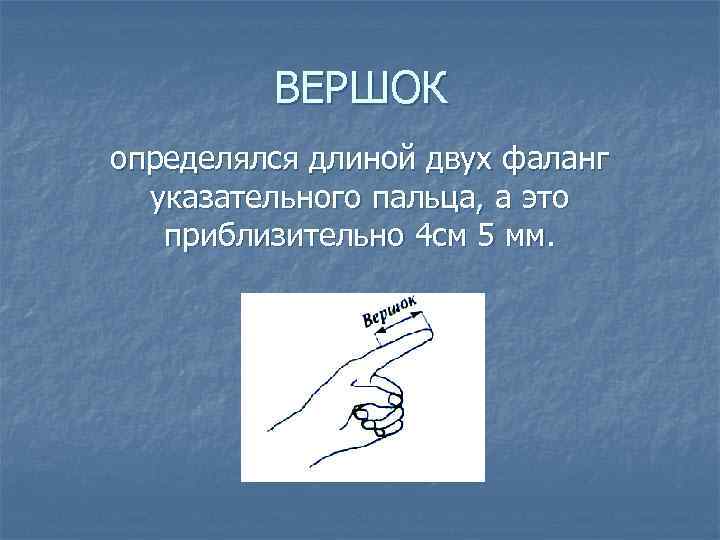 ВЕРШОК определялся длиной двух фаланг указательного пальца, а это приблизительно 4 см 5 мм.