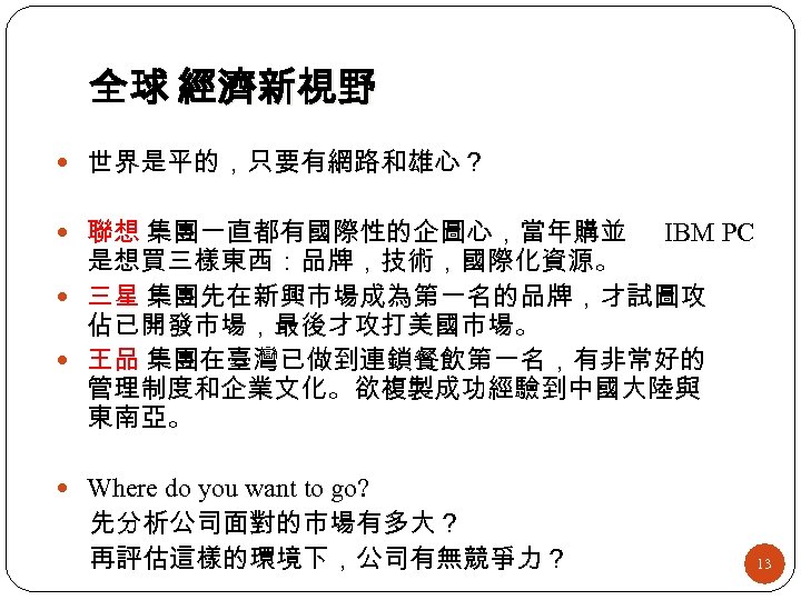 全球 經濟新視野 世界是平的，只要有網路和雄心？ 聯想 集團一直都有國際性的企圖心，當年購並 IBM PC 是想買三樣東西：品牌，技術，國際化資源。 三星 集團先在新興市場成為第一名的品牌，才試圖攻 佔已開發市場，最後才攻打美國市場。 王品 集團在臺灣已做到連鎖餐飲第一名，有非常好的 管理制度和企業文化。欲複製成功經驗到中國大陸與