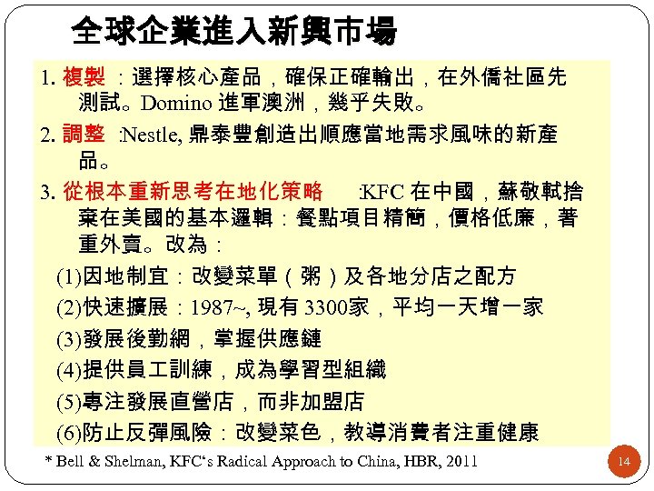 全球企業進入新興市場 1. 複製 ：選擇核心產品，確保正確輸出，在外僑社區先 測試。Domino 進軍澳洲，幾乎失敗。 2. 調整 ： Nestle, 鼎泰豐創造出順應當地需求風味的新產 品。 3. 從根本重新思考在地化策略