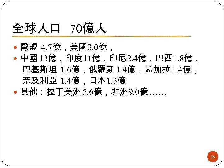 全球人口 70億人 歐盟 4. 7億，美國3. 0億， 中國 13億，印度 11億，印尼 2. 4億，巴西 1. 8億， 巴基斯坦