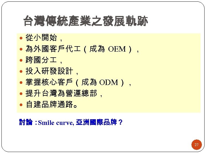 台灣傳統產業之發展軌跡 從小開始， 為外國客戶代 （成為 OEM）， 跨國分 ， 投入研發設計， 掌握核心客戶（成為 ODM）， 提升台灣為營運總部， 自建品牌通路。 討論： Smile