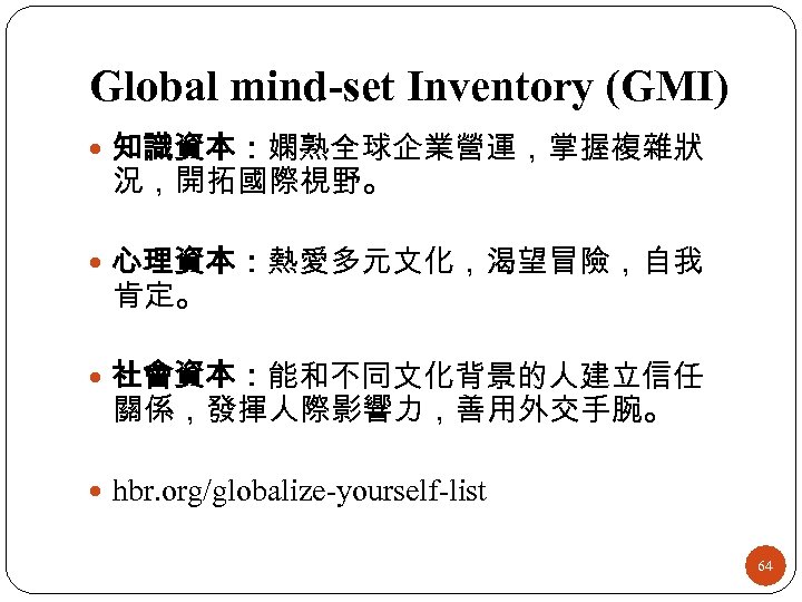 Global mind-set Inventory (GMI) 知識資本：嫻熟全球企業營運，掌握複雜狀 況，開拓國際視野。 心理資本：熱愛多元文化，渴望冒險，自我 肯定。 社會資本：能和不同文化背景的人建立信任 關係，發揮人際影響力，善用外交手腕。 hbr. org/globalize-yourself-list 64 