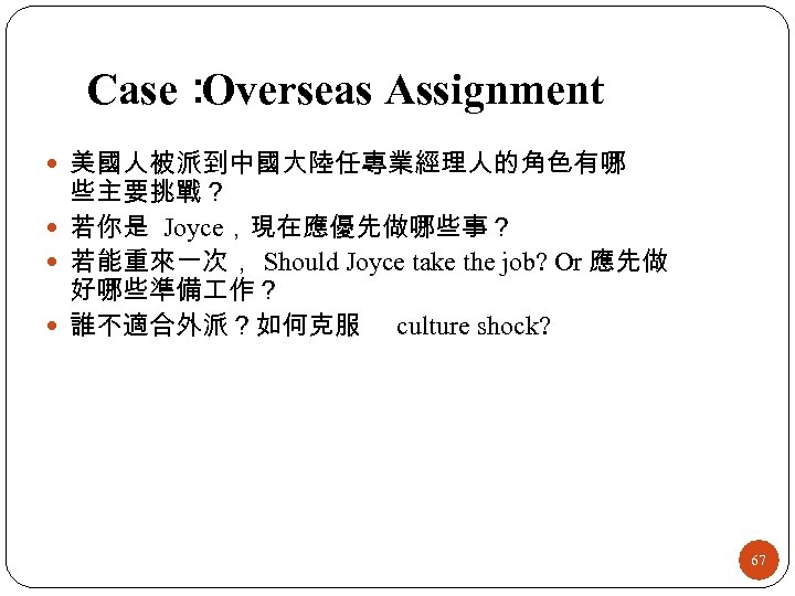 Case： Overseas Assignment 美國人被派到中國大陸任專業經理人的角色有哪 些主要挑戰？ 若你是 Joyce，現在應優先做哪些事？ 若能重來一次， Should Joyce take the job? Or