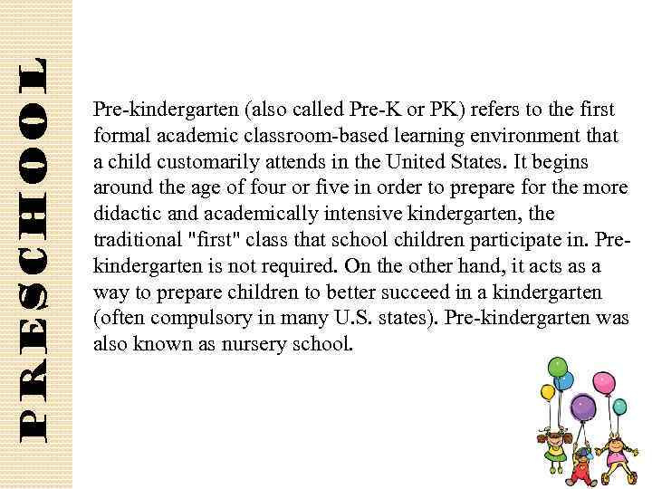 Preschool Pre-kindergarten (also called Pre-K or PK) refers to the first formal academic classroom-based