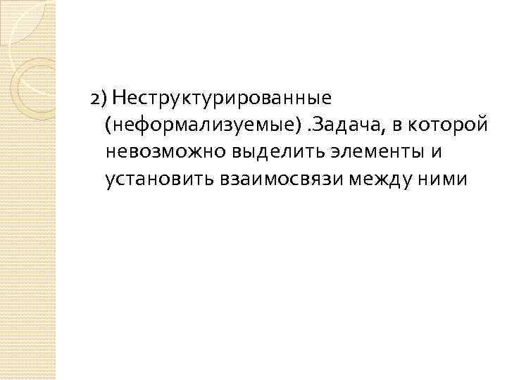 2) Неструктурированные (неформализуемые). Задача, в которой невозможно выделить элементы и установить взаимосвязи между ними