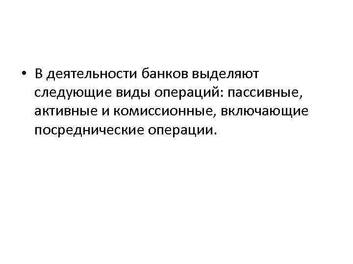  • В деятельности банков выделяют следующие виды операций: пассивные, активные и комиссионные, включающие