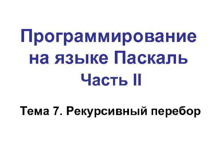 Программирование на языке Паскаль Часть II Тема 7. Рекурсивный перебор 