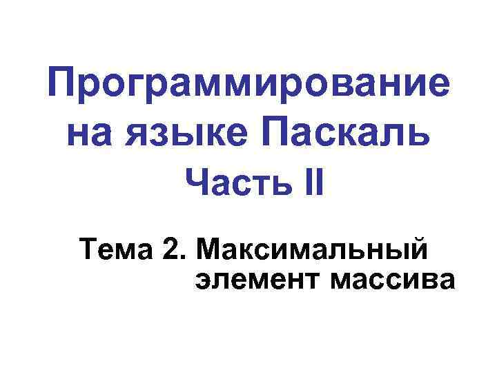 Программирование на языке Паскаль Часть II Тема 2. Максимальный элемент массива 