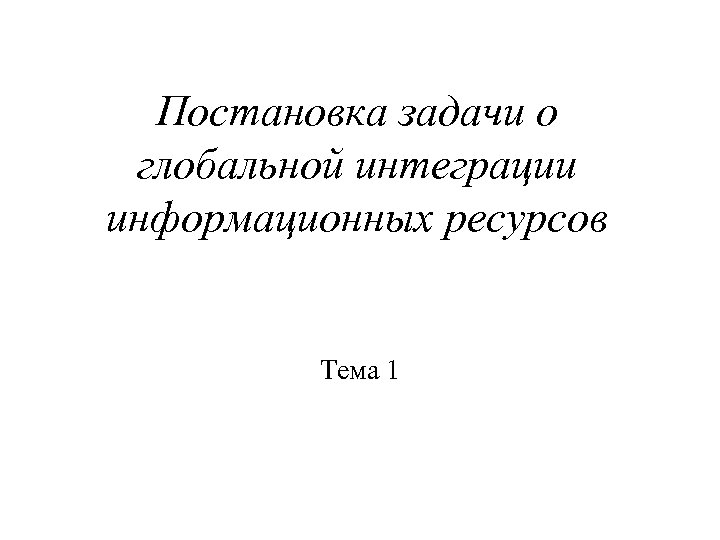 Постановка задачи о глобальной интеграции информационных ресурсов Тема 1 