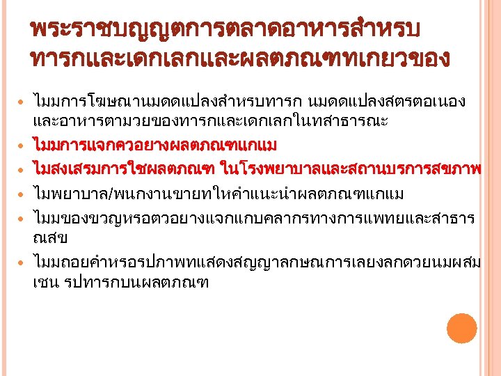 พระราชบญญตการตลาดอาหารสำหรบ ทารกและเดกเลกและผลตภณฑทเกยวของ ไมมการโฆษณานมดดแปลงสำหรบทารก นมดดแปลงสตรตอเนอง และอาหารตามวยของทารกและเดกเลกในทสาธารณะ ไมมการแจกควอยางผลตภณฑแกแม ไมสงเสรมการใชผลตภณฑ ในโรงพยาบาลและสถานบรการสขภาพ ไมพยาบาล/พนกงานขายทใหคำแนะนำผลตภณฑแกแม ไมมของขวญหรอตวอยางแจกแกบคลากรทางการแพทยและสาธาร ณสข ไมมถอยคำหรอรปภาพทแสดงสญญาลกษณการเลยงลกดวยนมผสม เชน รปทารกบนผลตภณฑ