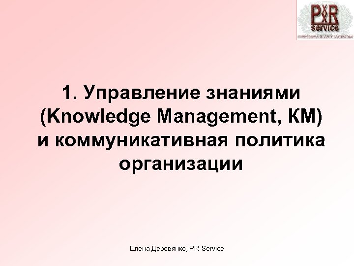 1. Управление знаниями (Knowledge Management, КМ) и коммуникативная политика организации Елена Деревянко, PR-Service 