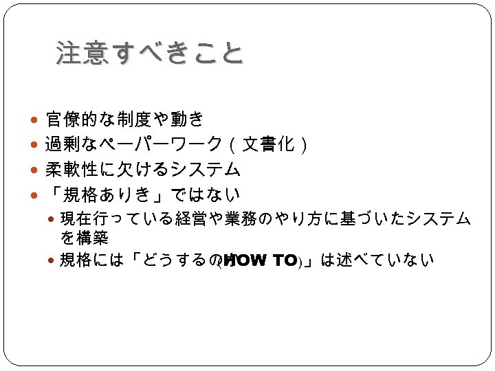 注意すべきこと 官僚的な制度や動き 過剰なペーパーワーク（文書化） 柔軟性に欠けるシステム 「規格ありき」ではない 現在行っている経営や業務のやり方に基づいたシステム を構築 規格には「どうするのか (HOW TO)」は述べていない 