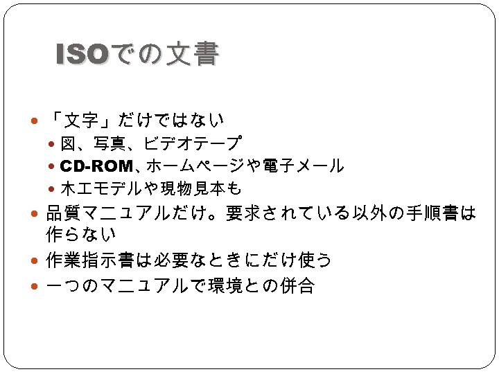 ISOでの文書 「文字」だけではない 図、写真、ビデオテープ CD-ROM、 ホームページや電子メール 木 モデルや現物見本も 品質マニュアルだけ。要求されている以外の手順書は 作らない 作業指示書は必要なときにだけ使う 一つのマニュアルで環境との併合 
