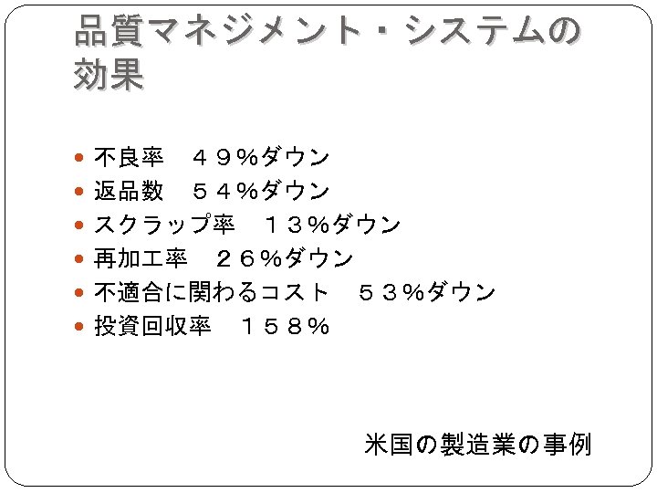 品質マネジメント・システムの 効果 不良率　４９％ダウン 返品数　５４％ダウン スクラップ率　１３％ダウン 再加 率　２６％ダウン 不適合に関わるコスト　５３％ダウン 投資回収率　１５８％ 米国の製造業の事例 