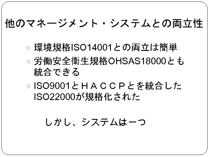 他のマネージメント・システムとの両立性 環境規格ISO 14001との両立は簡単 労働安全衛生規格OHSAS 18000とも 統合できる ISO 9001とＨＡＣＣＰとを統合した ISO 22000が規格化された しかし、システムは一つ 
