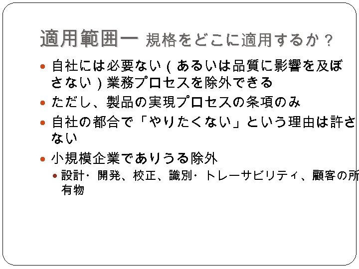 適用範囲ー 規格をどこに適用するか？ 自社には必要ない（あるいは品質に影響を及ぼ さない）業務プロセスを除外できる ただし、製品の実現プロセスの条項のみ 自社の都合で「やりたくない」という理由は許され ない 小規模企業でありうる除外 設計・開発、校正、識別・トレーサビリティ、顧客の所 有物 