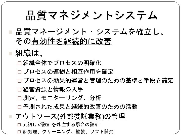 品質マネジメントシステム 品質マネージメント・システムを確立し、 その有効性を継続的に改善 組織は、 組織全体でプロセスの明確化 プロセスの連鎖と相互作用を確定 プロセスの効果的運営と管理のための基準と手段を確定 経営資源と情報の入手 測定、モニターリング、分析 予測された成果と継続的改善のための活動 アウトソース(外部委託業務)の管理 元請けが設計を外注する場合の設計 熱処理、クリーニング、塗装、ソフト開発 