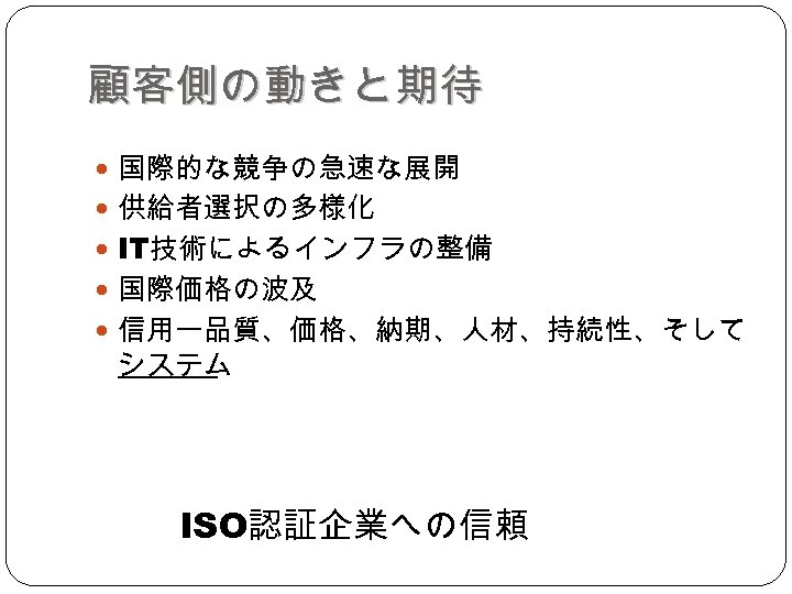 顧客側の動きと期待 国際的な競争の急速な展開 供給者選択の多様化 IT技術によるインフラの整備 国際価格の波及 信用ー品質、価格、納期、人材、持続性、そして システム ISO認証企業への信頼 